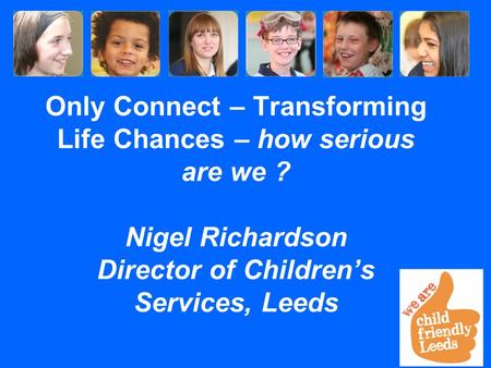 Only Connect – Transforming Life Chances – how serious are we ? Nigel Richardson Director of Children’s Services, Leeds.