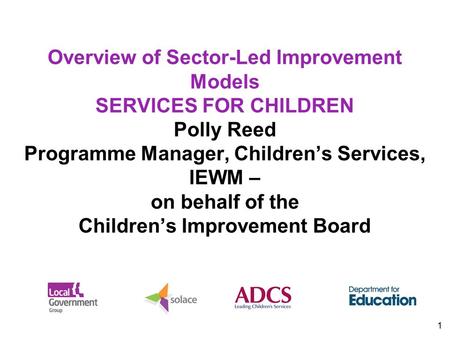 1 Overview of Sector-Led Improvement Models SERVICES FOR CHILDREN Polly Reed Programme Manager, Children’s Services, IEWM – on behalf of the Children’s.