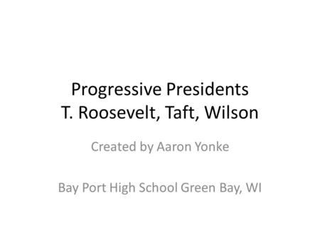Progressive Presidents T. Roosevelt, Taft, Wilson Created by Aaron Yonke Bay Port High School Green Bay, WI.