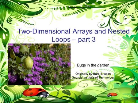 NestedLoops-Mod7-part31 Two-Dimensional Arrays and Nested Loops – part 3 Bugs in the garden Originally by Barb Ericson Georgia Institute of Technology.