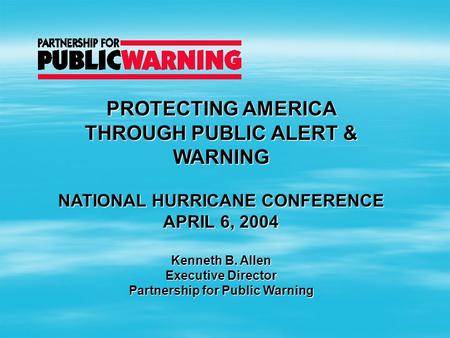 PROTECTING AMERICA THROUGH PUBLIC ALERT & WARNING NATIONAL HURRICANE CONFERENCE APRIL 6, 2004 Kenneth B. Allen Executive Director Partnership for Public.