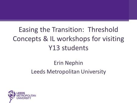 Easing the Transition: Threshold Concepts & IL workshops for visiting Y13 students Erin Nephin Leeds Metropolitan University.