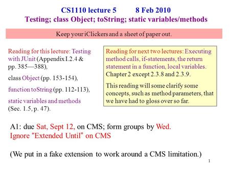 CS1110 lecture 5 8 Feb 2010 Testing; class Object; toString; static variables/methods Reading for this lecture: Testing with JUnit (Appendix I.2.4 & pp.