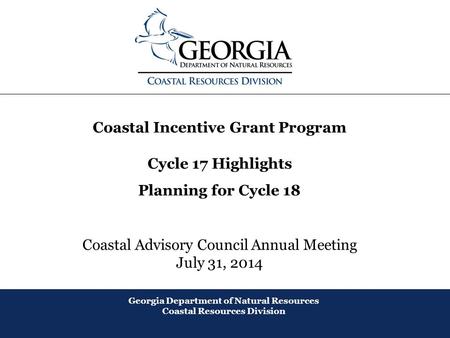 August 2013 Coastal Incentive Grant Program Cycle 17 Highlights Planning for Cycle 18 Coastal Advisory Council Annual Meeting July 31, 2014 Georgia Department.