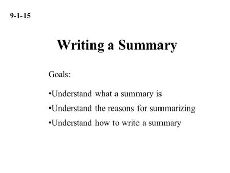 9-1-15 Understand what a summary is Understand the reasons for summarizing Understand how to write a summary Goals: Writing a Summary.