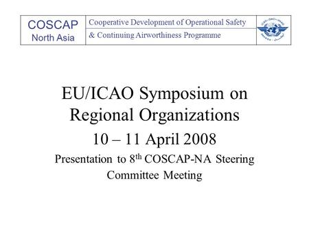 EU/ICAO Symposium on Regional Organizations 10 – 11 April 2008 Presentation to 8 th COSCAP-NA Steering Committee Meeting COSCAP North Asia Cooperative.