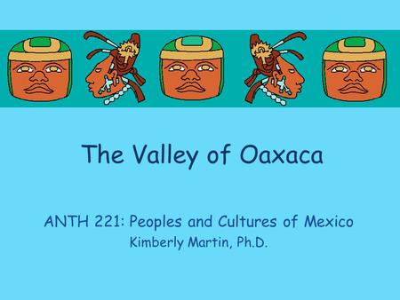 The Valley of Oaxaca ANTH 221: Peoples and Cultures of Mexico Kimberly Martin, Ph.D.
