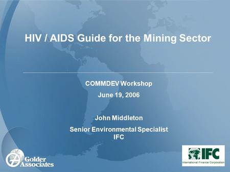 HIV / AIDS Guide for the Mining Sector COMMDEV Workshop June 19, 2006 John Middleton Senior Environmental Specialist IFC.