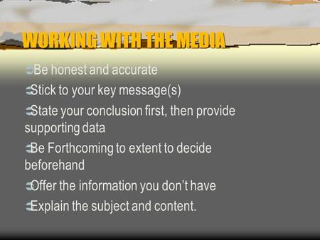 WORKING WITH THE MEDIA  Be honest and accurate  Stick to your key message(s)  State your conclusion first, then provide supporting data  Be Forthcoming.