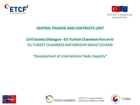CENTRAL FINANCE AND CONTRACTS UNIT Civil Society Dialogue - EU-Turkish Chambers Forum-II: EU-TURKEY CHAMBERS PARTNERSHIP GRANT SCHEME “Development of International.