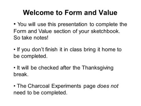 Welcome to Form and Value You will use this presentation to complete the Form and Value section of your sketchbook. So take notes! If you don’t finish.