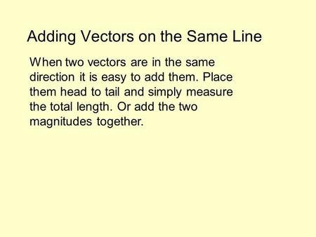 Adding Vectors on the Same Line When two vectors are in the same direction it is easy to add them. Place them head to tail and simply measure the total.