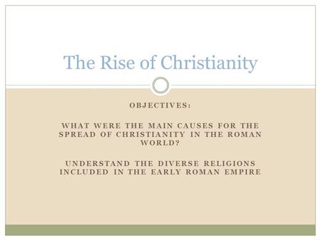 OBJECTIVES: WHAT WERE THE MAIN CAUSES FOR THE SPREAD OF CHRISTIANITY IN THE ROMAN WORLD? UNDERSTAND THE DIVERSE RELIGIONS INCLUDED IN THE EARLY ROMAN EMPIRE.