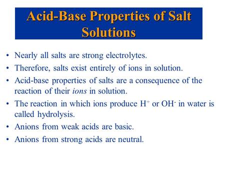 Nearly all salts are strong electrolytes. Therefore, salts exist entirely of ions in solution. Acid-base properties of salts are a consequence of the reaction.