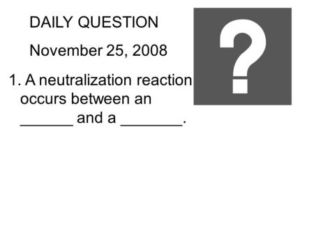 DAILY QUESTION November 25, 2008 1. A neutralization reaction occurs between an ______ and a _______.