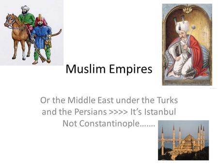Muslim Empires Or the Middle East under the Turks and the Persians >>>> It’s Istanbul Not Constantinople…….