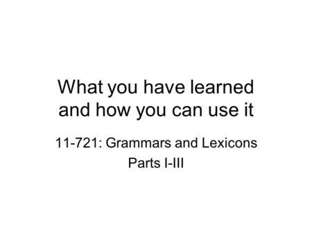 What you have learned and how you can use it 11-721: Grammars and Lexicons Parts I-III.