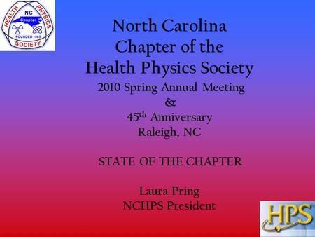 North Carolina Chapter of the Health Physics Society 2010 Spring Annual Meeting & 45 th Anniversary Raleigh, NC STATE OF THE CHAPTER Laura Pring NCHPS.