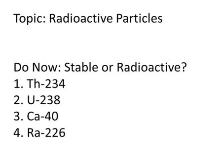Topic: Radioactive Particles Do Now: Stable or Radioactive? 1. Th-234 2. U-238 3. Ca-40 4. Ra-226.