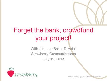 Forget the bank, crowdfund your project! With Johanna Baker-Dowdell Strawberry Communications July 19, 2013 www.strawberrycommunications.com.au.