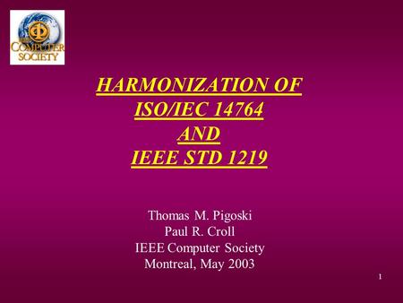 1 HARMONIZATION OF ISO/IEC 14764 AND IEEE STD 1219 Thomas M. Pigoski Paul R. Croll IEEE Computer Society Montreal, May 2003.