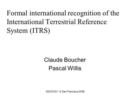GGOS SC 14 San Francisco 2008 Formal international recognition of the International Terrestrial Reference System (ITRS) Claude Boucher Pascal Willis.