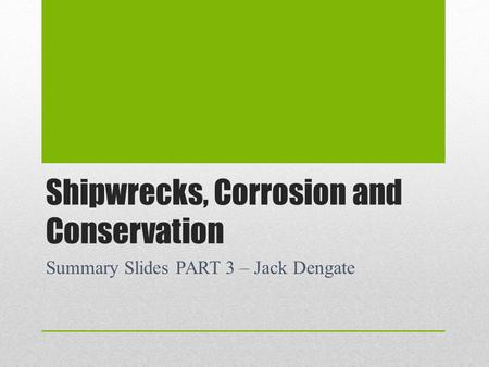 Shipwrecks, Corrosion and Conservation Summary Slides PART 3 – Jack Dengate.