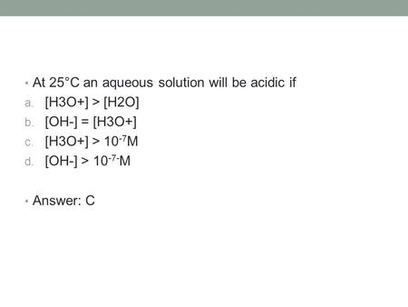 At 25°C an aqueous solution will be acidic if a. [H3O+] > [H2O] b. [OH-] = [H3O+] c. [H3O+] > 10 -7 M d. [OH-] > 10 -7 ‑ M Answer: C.