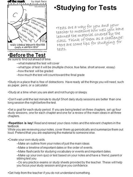 Studying for Tests Before the Test Be sure to find out ahead of time. –what material the test will cover –what type of test it will be (multiple choice,