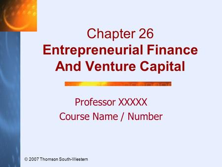 © 2007 Thomson South-Western Chapter 26 Entrepreneurial Finance And Venture Capital Professor XXXXX Course Name / Number.