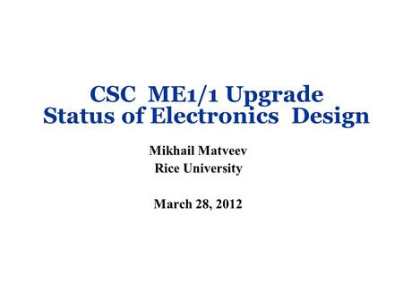 CSC ME1/1 Upgrade Status of Electronics Design Mikhail Matveev Rice University March 28, 2012.