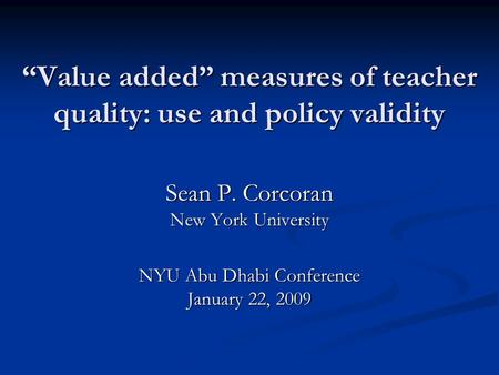 “Value added” measures of teacher quality: use and policy validity Sean P. Corcoran New York University NYU Abu Dhabi Conference January 22, 2009.