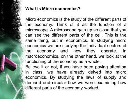 What is Micro economics? Micro economics is the study of the different parts of the economy. Think of it as the function of a microscope. A microscope.