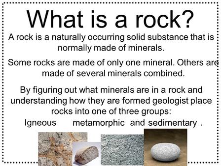 What is a rock? A rock is a naturally occurring solid substance that is normally made of minerals. Some rocks are made of only one mineral. Others are.