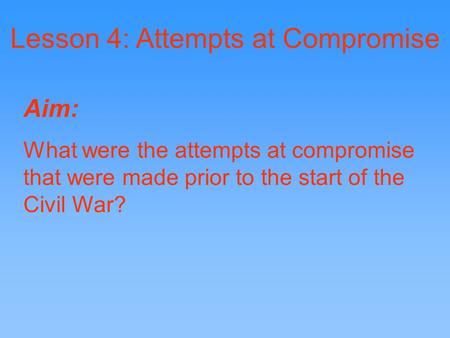 Lesson 4: Attempts at Compromise Aim: What were the attempts at compromise that were made prior to the start of the Civil War?