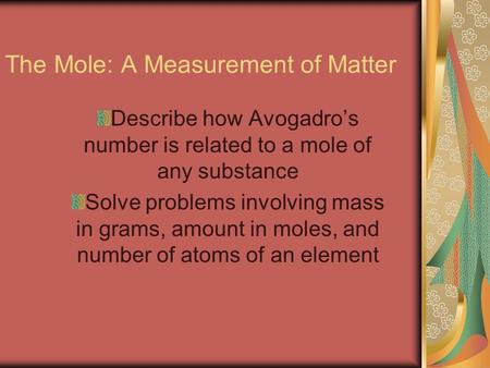 The Mole: A Measurement of Matter Describe how Avogadro’s number is related to a mole of any substance Solve problems involving mass in grams, amount in.