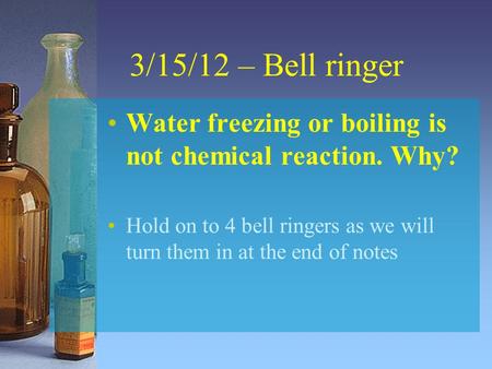 3/15/12 – Bell ringer Water freezing or boiling is not chemical reaction. Why? Hold on to 4 bell ringers as we will turn them in at the end of notes.