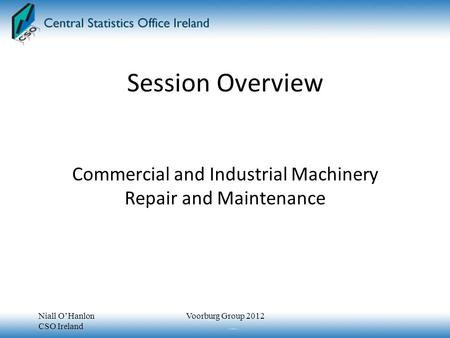Session Overview Commercial and Industrial Machinery Repair and Maintenance Niall O’Hanlon CSO Ireland Voorburg Group 2012.