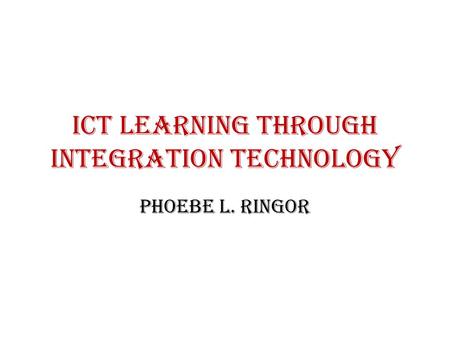 ICT LEARNING THROUGH INTEGRATION TECHNOLOGY Phoebe L. Ringor.