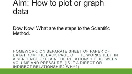 Aim: How to plot or graph data Dow Now: What are the steps to the Scientific Method. HOMEWORK: ON SEPARATE SHEET OF PAPER OF DATA FROM THE BACK PAGE OF.