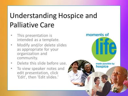 Understanding Hospice and Palliative Care This presentation is intended as a template. Modify and/or delete slides as appropriate for your organization.