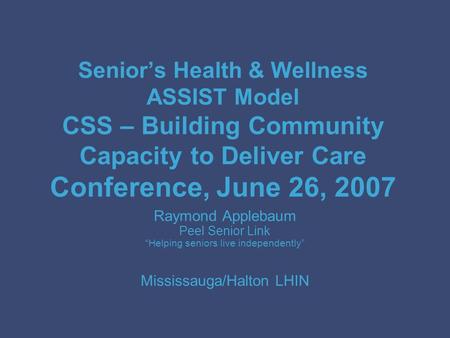 Senior’s Health & Wellness ASSIST Model CSS – Building Community Capacity to Deliver Care Conference, June 26, 2007 Raymond Applebaum Peel Senior Link.