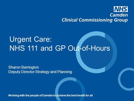 Sharon Barrington Deputy Director Strategy and Planning Urgent Care: NHS 111 and GP Out-of-Hours Working with the people of Camden to achieve the best.