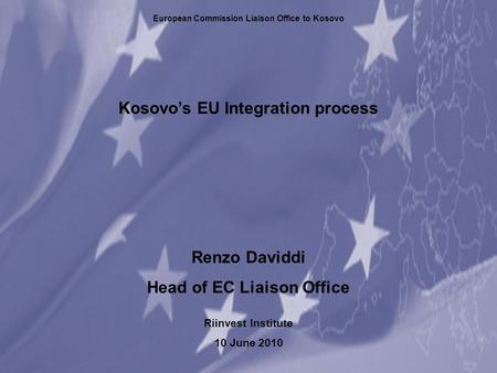 Kosovo’s EU Integration process Renzo Daviddi Head of EC Liaison Office Riinvest Institute 10 June 2010 European Commission Liaison Office to Kosovo.
