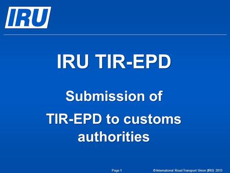 IRU TIR-EPD Submission of TIR-EPD to customs authorities © International Road Transport Union (IRU) 2013Page 1.