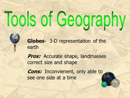 Globes- 3-D representation of the earth Pros: Accurate shape, landmasses correct size and shape Cons: Inconvienent, only able to see one side at a time.