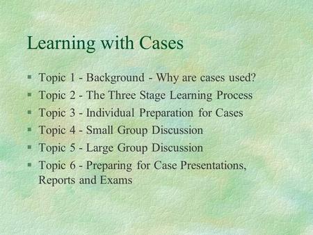 Learning with Cases §Topic 1 - Background - Why are cases used? §Topic 2 - The Three Stage Learning Process §Topic 3 - Individual Preparation for Cases.