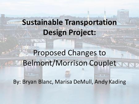 Sustainable Transportation Design Project: Proposed Changes to Belmont/Morrison Couplet By: Bryan Blanc, Marisa DeMull, Andy Kading.