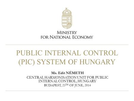 PUBLIC INTERNAL CONTROL (PIC) SYSTEM OF HUNGARY Ms. Edit NÉMETH CENTRAL HARMONISATION UNIT FOR PUBLIC INTERNAL CONTROL, HUNGARY BUDAPEST, 25 TH OF JUNE,