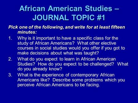 African American Studies – JOURNAL TOPIC #1 Pick one of the following, and write for at least fifteen minutes: 1.Why is it important to have a specific.